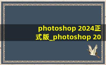 photoshop 2024正式版_photoshop 2024正式版安装教程
